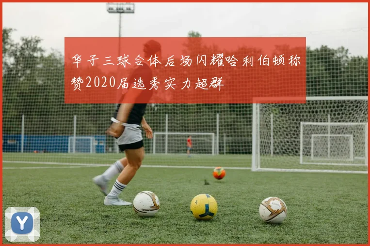 华子三球合体后场闪耀哈利伯顿称赞2020届选秀实力超群