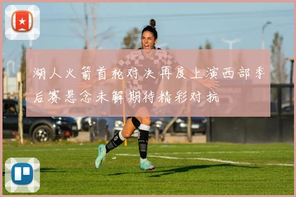 湖人火箭首轮对决再度上演西部季后赛悬念未解期待精彩对抗