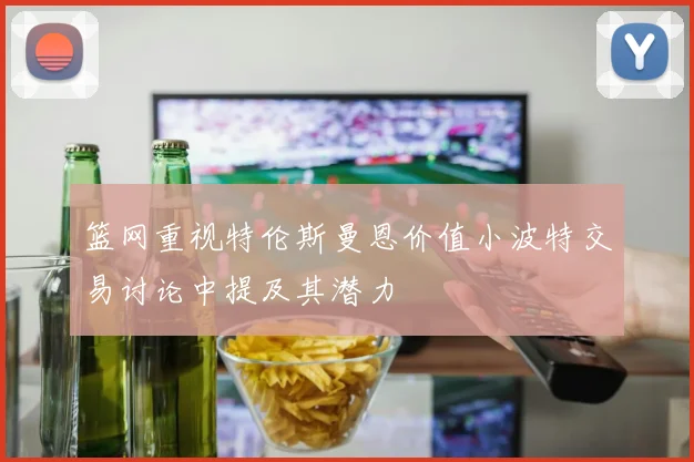 篮网重视特伦斯曼恩价值小波特交易讨论中提及其潜力