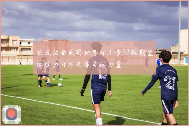 长友佑都反思世界杯止步32强期望继续为日本足球贡献力量