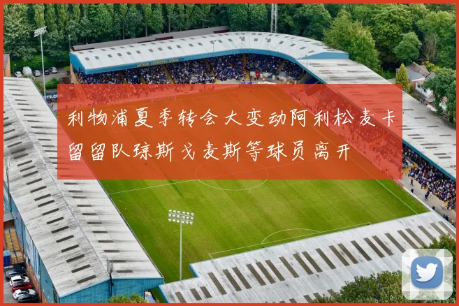 利物浦夏季转会大变动阿利松麦卡留留队琼斯戈麦斯等球员离开