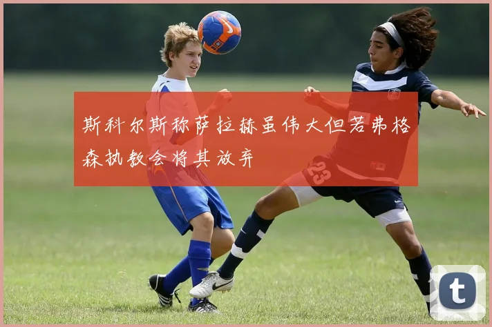 斯科尔斯称萨拉赫虽伟大但若弗格森执教会将其放弃