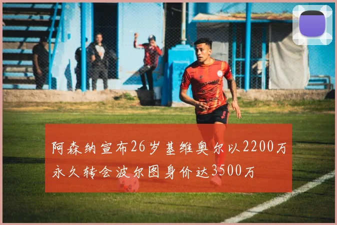 阿森纳宣布26岁基维奥尔以2200万永久转会波尔图身价达3500万