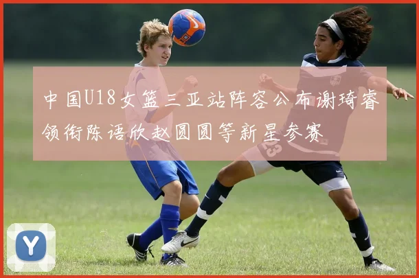中国U18女篮三亚站阵容公布谢琦睿领衔陈语欣赵圆圆等新星参赛