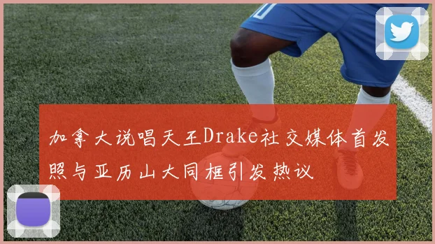 加拿大说唱天王Drake社交媒体首发照与亚历山大同框引发热议
