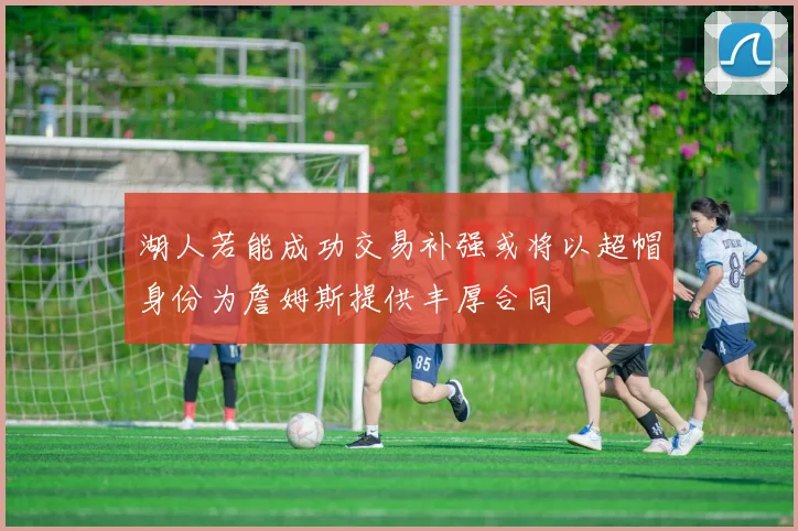 湖人若能成功交易补强或将以超帽身份为詹姆斯提供丰厚合同