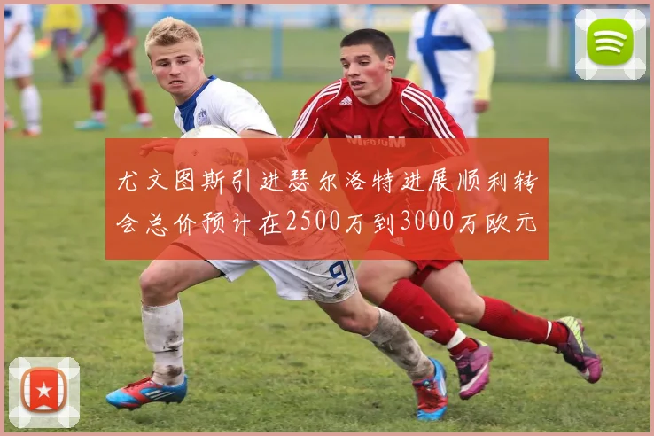 尤文图斯引进瑟尔洛特进展顺利转会总价预计在2500万到3000万欧元之间