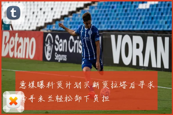 意媒曝科莫计划买断莫拉塔后寻求转手米兰轻松卸下负担
