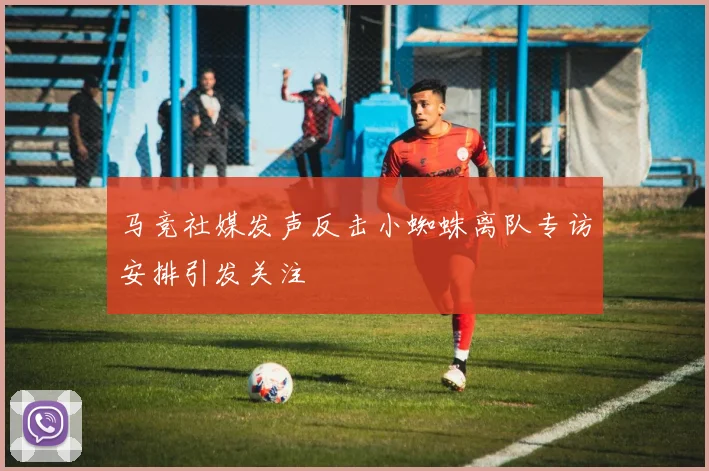 马竞社媒发声反击小蜘蛛离队专访安排引发关注