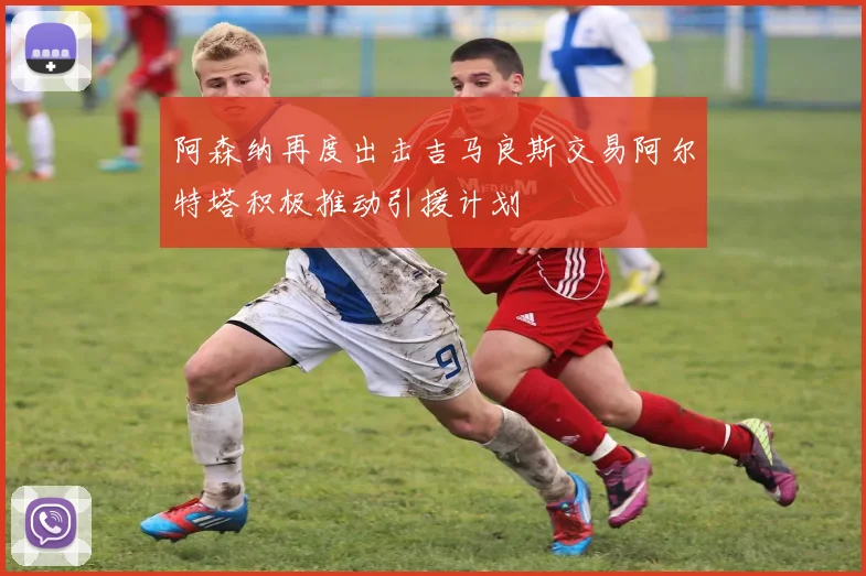 阿森纳再度出击吉马良斯交易阿尔特塔积极推动引援计划