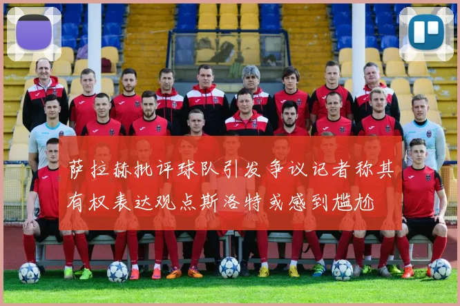 萨拉赫批评球队引发争议记者称其有权表达观点斯洛特或感到尴尬