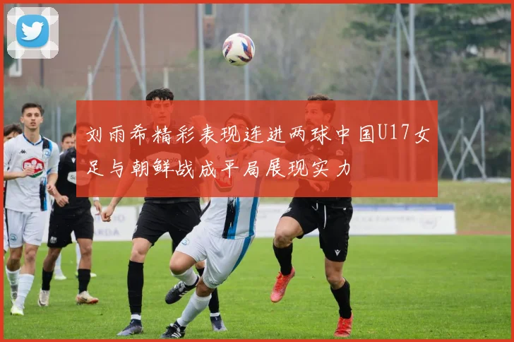 刘雨希精彩表现连进两球中国U17女足与朝鲜战成平局展现实力