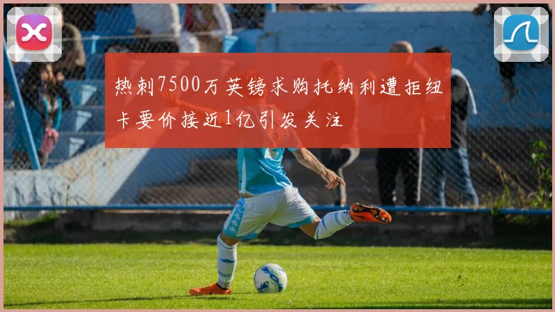 热刺7500万英镑求购托纳利遭拒纽卡要价接近1亿引发关注