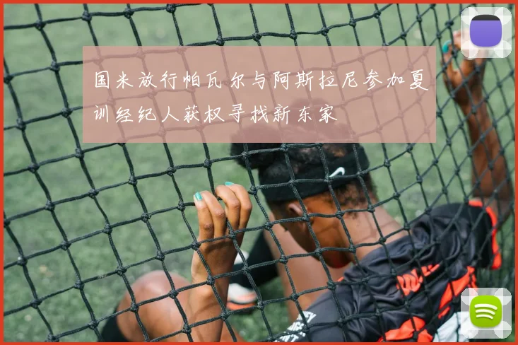 国米放行帕瓦尔与阿斯拉尼参加夏训经纪人获权寻找新东家