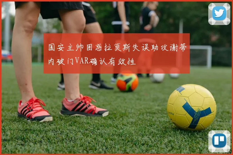 国安主帅困惑拉莫斯失误助攻谢蒂内破门VAR确认有效性