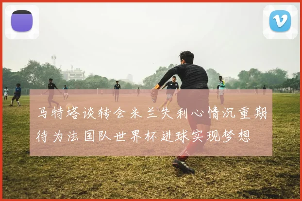 马特塔谈转会米兰失利心情沉重期待为法国队世界杯进球实现梦想