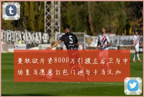 曼联欲斥资8000万引援左后卫与中场皇马愿意打包门迪与卡马文加