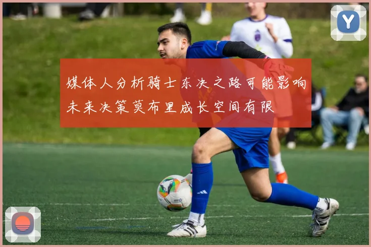 媒体人分析骑士东决之路可能影响未来决策莫布里成长空间有限