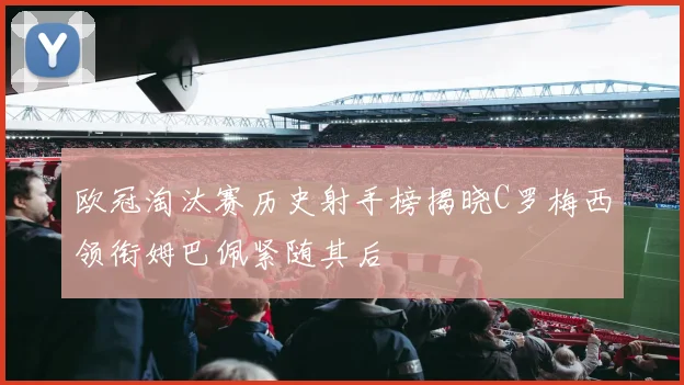 欧冠淘汰赛历史射手榜揭晓C罗梅西领衔姆巴佩紧随其后