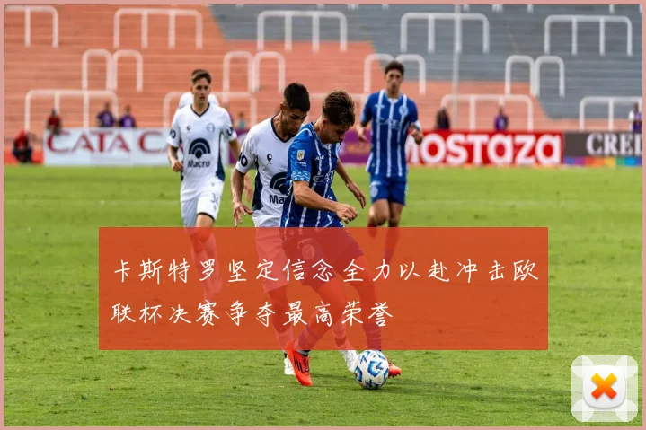 卡斯特罗坚定信念全力以赴冲击欧联杯决赛争夺最高荣誉