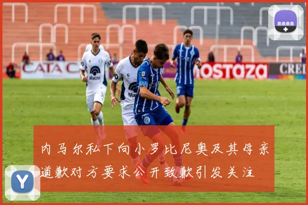 内马尔私下向小罗比尼奥及其母亲道歉对方要求公开致歉引发关注