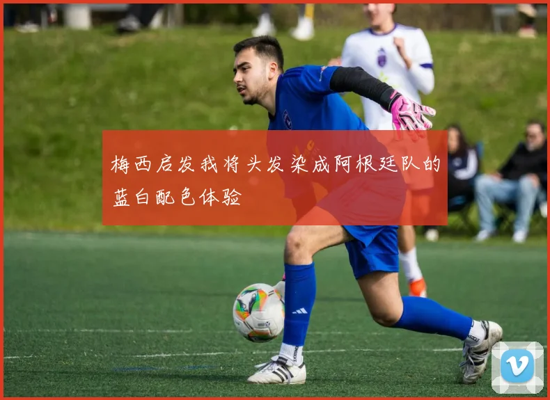 梅西启发我将头发染成阿根廷队的蓝白配色体验