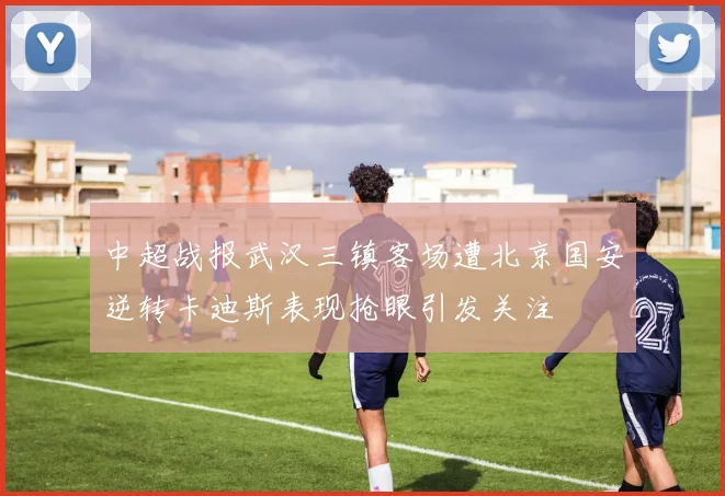 中超战报武汉三镇客场遭北京国安逆转卡迪斯表现抢眼引发关注