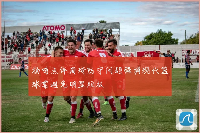 杨鸣点评周琦防守问题强调现代篮球需避免明显短板
