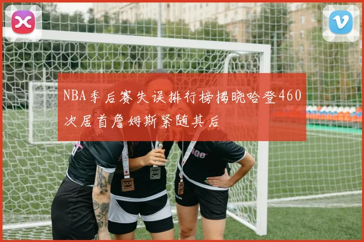 NBA季后赛失误排行榜揭晓哈登460次居首詹姆斯紧随其后