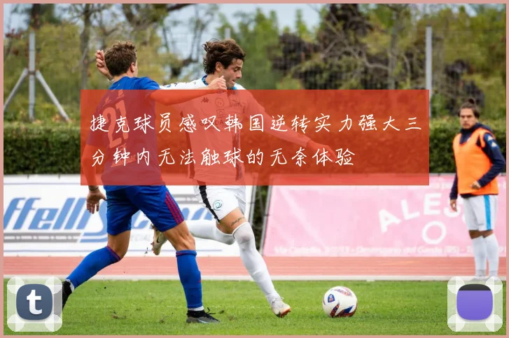 捷克球员感叹韩国逆转实力强大三分钟内无法触球的无奈体验