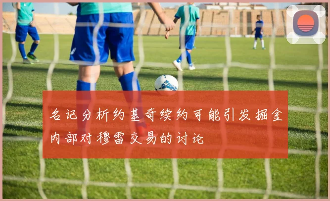 名记分析约基奇续约可能引发掘金内部对穆雷交易的讨论