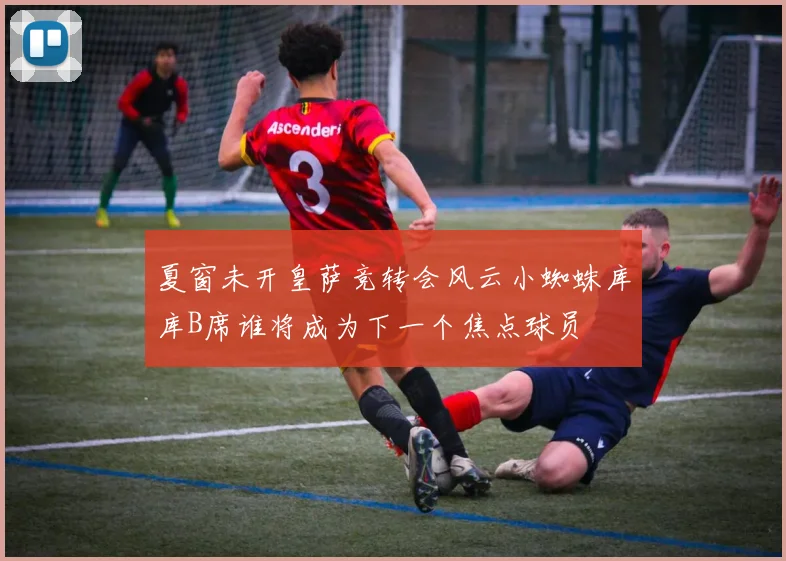 夏窗未开皇萨竞转会风云小蜘蛛库库B席谁将成为下一个焦点球员