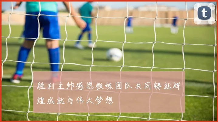 胜利主帅感恩教练团队共同铸就辉煌成就与伟大梦想