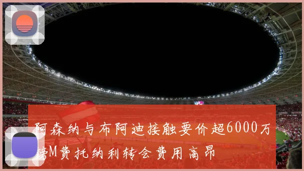 阿森纳与布阿迪接触要价超6000万镑M费托纳利转会费用高昂