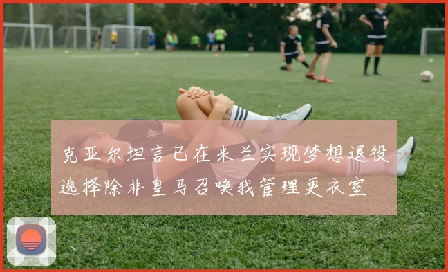 克亚尔坦言已在米兰实现梦想退役选择除非皇马召唤我管理更衣室