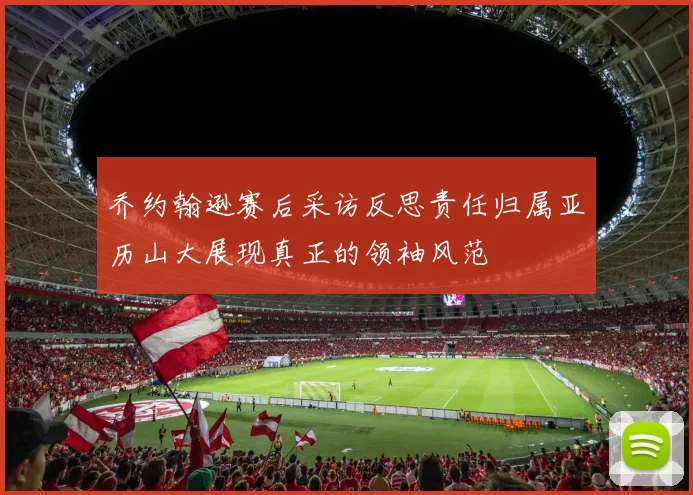乔约翰逊赛后采访反思责任归属亚历山大展现真正的领袖风范