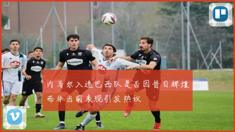 内马尔入选巴西队是否因昔日辉煌而非当前表现引发热议